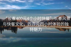 “長春400元4個小時快餐”長春風景與快餐文化，四百元四小時體驗的獨特魅力