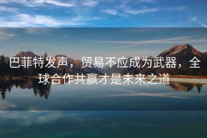 巴菲特發聲，貿易不應成為武器，全球合作共贏才是未來之道