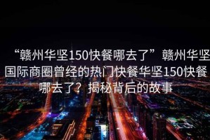 “贛州華堅150快餐哪去了”贛州華堅國際商圈曾經(jīng)的熱門快餐華堅150快餐哪去了？揭秘背后的故事