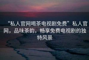 “私人官網(wǎng)喝茶電視劇免費(fèi)”私人官網(wǎng)，品味茶韻，暢享免費(fèi)電視劇的獨(dú)特風(fēng)景