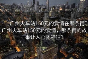 “廣州火車站150元的愛(ài)情在哪條街”廣州火車站150元的愛(ài)情，哪條街的故事讓人心馳神往？