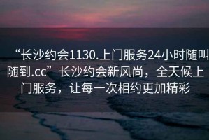“長(zhǎng)沙約會(huì)1130.上門服務(wù)24小時(shí)隨叫隨到.cc”長(zhǎng)沙約會(huì)新風(fēng)尚，全天候上門服務(wù)，讓每一次相約更加精彩
