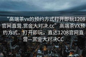 “高端茶vx的預約方式打開即玩1208官網直營.賞金大對決.cc”高端茶VX預約方式，打開即玩，直達1208官網直營—賞金大對決CC
