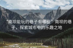 “南壩能玩的巷子有哪些”南壩的巷子，探索城市中的樂趣之地