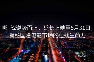 哪吒2逆勢而上，延長上映至5月31日，揭秘國漫電影市場的強勁生命力