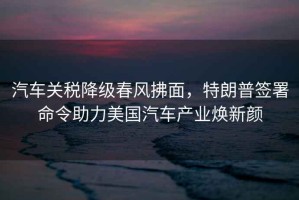 汽車關稅降級春風拂面，特朗普簽署命令助力美國汽車產業煥新顏