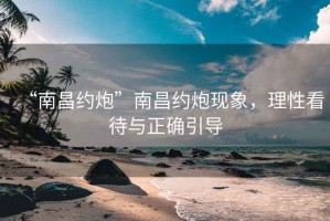 “南昌約炮”南昌約炮現(xiàn)象，理性看待與正確引導(dǎo)