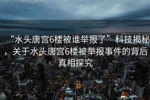 “水頭唐宮6樓被誰舉報了”科技揭秘，關(guān)于水頭唐宮6樓被舉報事件的背后真相探究