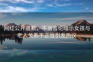 網(wǎng)紅公開道歉，不當(dāng)言論暗示女孩與老人關(guān)系不正當(dāng)引發(fā)熱議