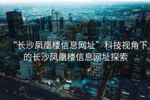 “長(zhǎng)沙鳳凰樓信息網(wǎng)址”科技視角下的長(zhǎng)沙鳳凰樓信息網(wǎng)址探索
