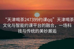 “天津喝茶247399約課qq”天津喝茶文化與智能約課平臺的融合，一場科技與傳統的美妙邂逅