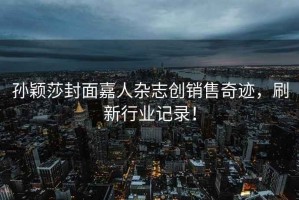 孫穎莎封面嘉人雜志創(chuàng)銷售奇跡，刷新行業(yè)記錄！