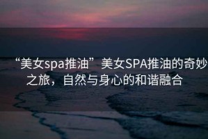 “美女spa推油”美女SPA推油的奇妙之旅，自然與身心的和諧融合