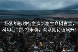 楊紫胡歌領銜主演新劇生命樹官宣，科幻巨制即將來襲，觀眾期待值飆升！