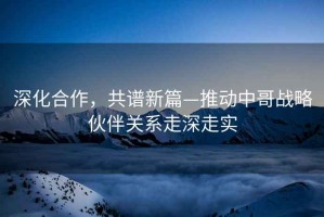 深化合作，共譜新篇—推動中哥戰略伙伴關系走深走實