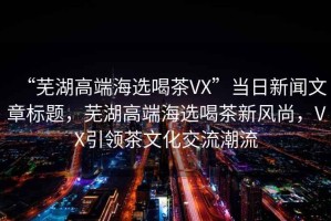 “蕪湖高端海選喝茶VX”當日新聞文章標題，蕪湖高端海選喝茶新風尚，VX引領茶文化交流潮流