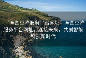 “全國空降服務平臺網址”全國空降服務平臺網址，連接未來，共創智能科技新時代