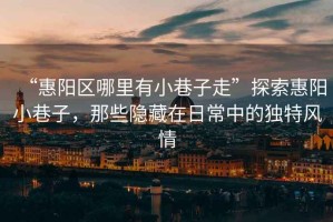 “惠陽區哪里有小巷子走”探索惠陽小巷子，那些隱藏在日常中的獨特風情