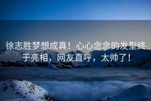 徐志勝夢想成真！心心念念的發(fā)型終于亮相，網(wǎng)友直呼，太帥了！