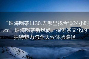 “珠海喝茶1130.去哪里找合適24小時.cc”珠海喝茶新風尚，探索茶文化的獨特魅力與全天候體驗路徑