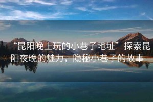 “昆陽晚上玩的小巷子地址”探索昆陽夜晚的魅力，隱秘小巷子的故事