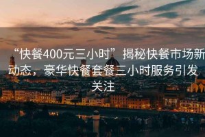 “快餐400元三小時”揭秘快餐市場新動態，豪華快餐套餐三小時服務引發關注