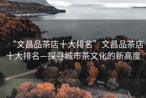 “文昌品茶店十大排名”文昌品茶店十大排名—探尋城市茶文化的新高度
