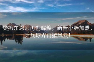 樊振東恩師再創(chuàng)輝煌，新晉小胖加盟，乒乓球界再掀風(fēng)云！
