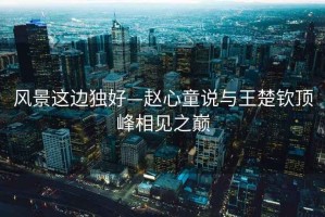 風景這邊獨好—趙心童說與王楚欽頂峰相見之巔