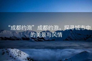 “成都約泡”成都約泡，探尋城市中的美景與風情