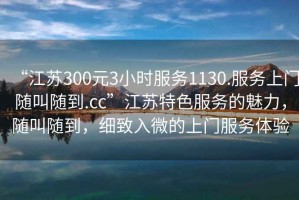 “江蘇300元3小時服務1130.服務上門隨叫隨到.cc”江蘇特色服務的魅力，隨叫隨到，細致入微的上門服務體驗