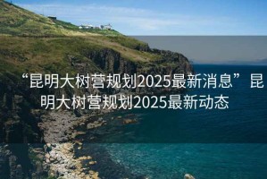 “昆明大樹營規劃2025最新消息”昆明大樹營規劃2025最新動態