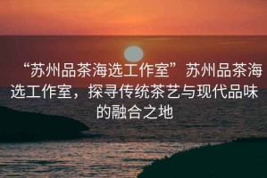 “蘇州品茶海選工作室”蘇州品茶海選工作室，探尋傳統(tǒng)茶藝與現(xiàn)代品味的融合之地