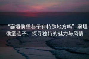 “襄垣侯堡巷子有特殊地方嗎”襄垣侯堡巷子，探尋獨特的魅力與風情