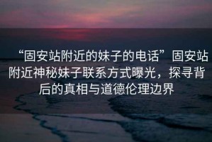 “固安站附近的妹子的電話”固安站附近神秘妹子聯(lián)系方式曝光，探尋背后的真相與道德倫理邊界