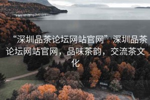 “深圳品茶論壇網(wǎng)站官網(wǎng)”深圳品茶論壇網(wǎng)站官網(wǎng)，品味茶韻，交流茶文化