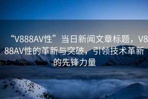 “V888AV性”當(dāng)日新聞文章標(biāo)題，V888AV性的革新與突破，引領(lǐng)技術(shù)革新的先鋒力量
