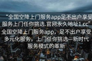 “全國空降上門服務(wù)app足不出戶享受服務(wù)上門任你挑選.官網(wǎng)永久地址1.cc”全國空降上門服務(wù)app，足不出戶享受多元化服務(wù)，上門任你挑選—新時代服務(wù)模式的革新