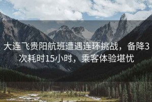 大連飛貴陽航班遭遇連環(huán)挑戰(zhàn)，備降3次耗時15小時，乘客體驗堪憂