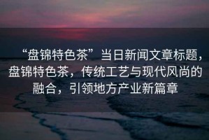 “盤(pán)錦特色茶”當(dāng)日新聞文章標(biāo)題，盤(pán)錦特色茶，傳統(tǒng)工藝與現(xiàn)代風(fēng)尚的融合，引領(lǐng)地方產(chǎn)業(yè)新篇章