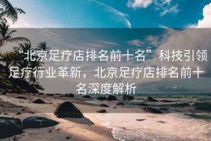 “北京足療店排名前十名”科技引領足療行業革新，北京足療店排名前十名深度解析