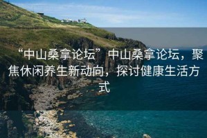 “中山桑拿論壇”中山桑拿論壇，聚焦休閑養生新動向，探討健康生活方式