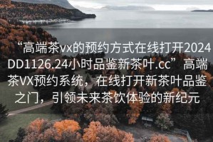 “高端茶vx的預約方式在線打開2024DD1126.24小時品鑒新茶葉.cc”高端茶VX預約系統，在線打開新茶葉品鑒之門，引領未來茶飲體驗的新紀元