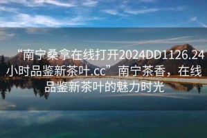 “南寧桑拿在線打開2024DD1126.24小時品鑒新茶葉.cc”南寧茶香，在線品鑒新茶葉的魅力時光