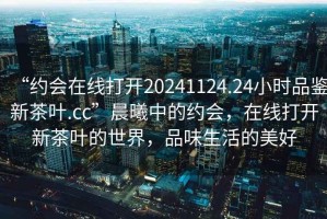 “約會在線打開20241124.24小時品鑒新茶葉.cc”晨曦中的約會，在線打開新茶葉的世界，品味生活的美好