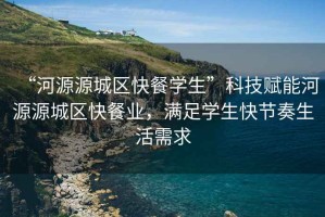 “河源源城區(qū)快餐學(xué)生”科技賦能河源源城區(qū)快餐業(yè)，滿足學(xué)生快節(jié)奏生活需求