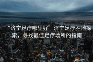 “濟寧足療哪里好”濟寧足療勝地探索，尋找最佳足療場所的指南