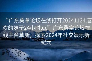 “廣東桑拿論壇在線打開20241124.喜歡的妹子24小時(shí).cc”廣東桑拿論壇在線平臺(tái)革新，探索2024年社交娛樂新紀(jì)元
