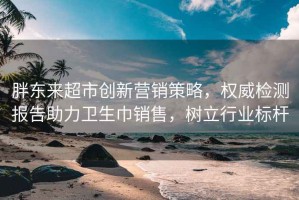 胖東來超市創新營銷策略，權威檢測報告助力衛生巾銷售，樹立行業標桿