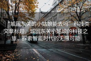 “城固東關的小姑娘能去嗎”科技類文章標題，城固東關小姑娘的科技之旅，探索智能時代的無限可能